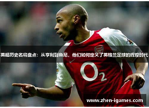 英超历史名将盘点:从亨利到鲁尼,他们如何定义了英格兰足球的辉煌时代 英超历史名将盘点:从亨利到鲁尼,他们如何定义了英格兰足球的辉煌时代