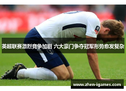 英超联赛激烈竞争加剧 六大豪门争夺冠军形势愈发复杂 英超联赛激烈竞争加剧 六大豪门争夺冠军形势愈发复杂