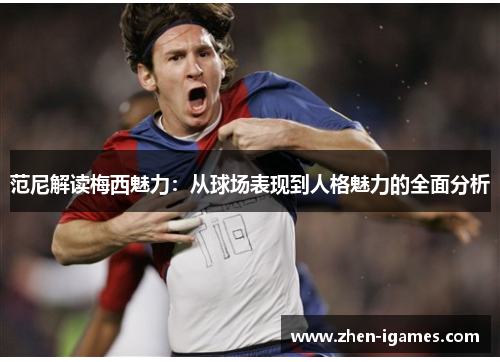 范尼解读梅西魅力:从球场表现到人格魅力的全面分析 范尼解读梅西魅力:从球场表现到人格魅力的全面分析