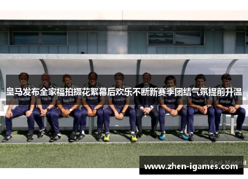 皇马发布全家福拍摄花絮幕后欢乐不断新赛季团结气氛提前升温
