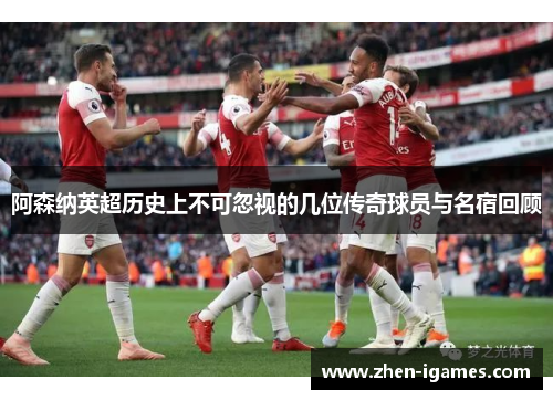 阿森纳英超历史上不可忽视的几位传奇球员与名宿回顾