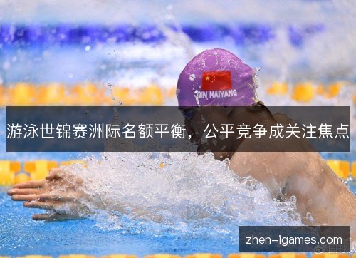 游泳世锦赛洲际名额平衡,公平竞争成关注焦点 游泳世锦赛洲际名额平衡,公平竞争成关注焦点